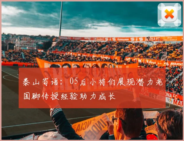 泰山寄语：05后小将们展现潜力老国脚传授经验助力成长