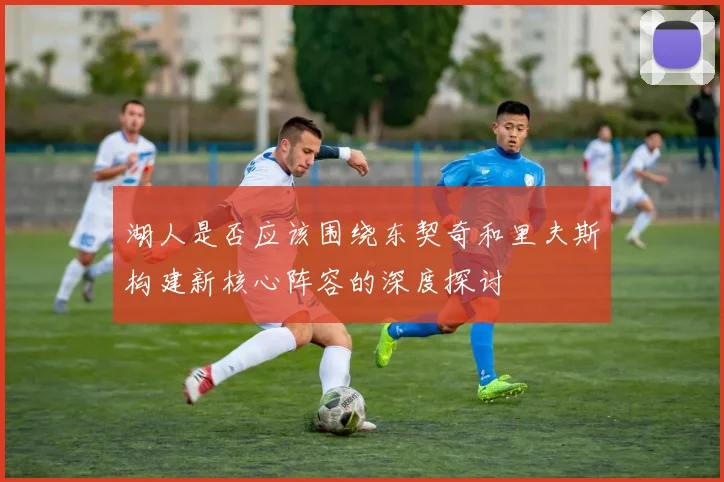 湖人是否应该围绕东契奇和里夫斯构建新核心阵容的深度探讨