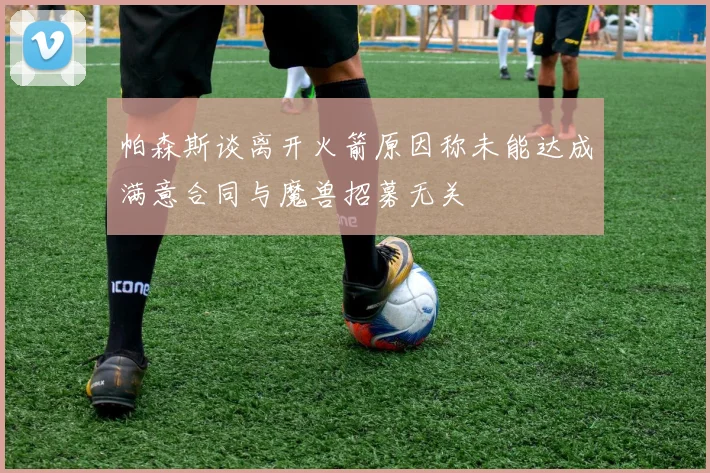 帕森斯谈离开火箭原因称未能达成满意合同与魔兽招募无关