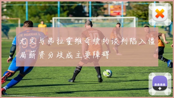 尤文与弗拉霍维奇续约谈判陷入僵局薪资分歧成主要障碍