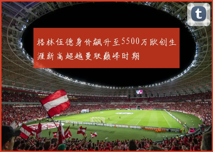 格林伍德身价飙升至5500万欧创生涯新高超越曼联巅峰时期