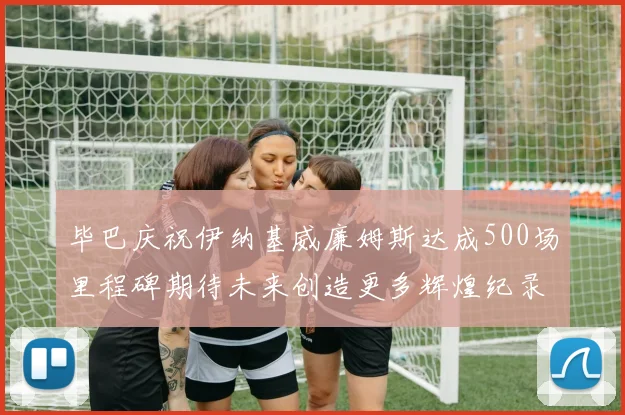 毕巴庆祝伊纳基威廉姆斯达成500场里程碑期待未来创造更多辉煌纪录