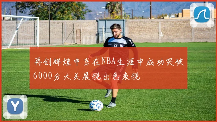 再创辉煌申京在NBA生涯中成功突破6000分大关展现出色表现